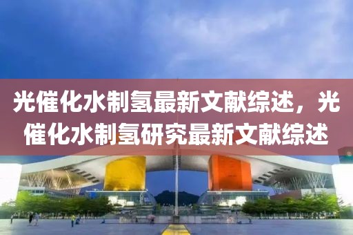 光催化水制氫最新文獻綜述，光催化水制氫研究最新文獻綜述