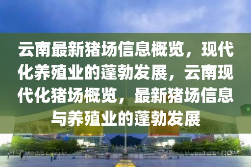 云南最新豬場信息概覽，現代化養殖業的蓬勃發展，云南現代化豬場概覽，最新豬場信息與養殖業的蓬勃發展