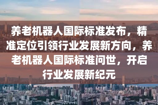 養老機器人國際標準發布，精準定位引領行業發展新方向，養老機器人國際標準問世，開啟行業發展新紀元