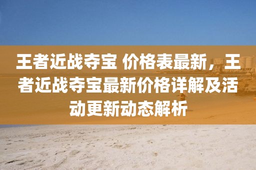 王者近戰奪寶 價格表最新，王者近戰奪寶最新價格詳解及活動更新動態解析