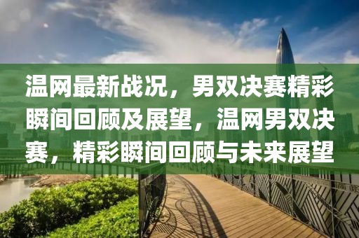 溫網最新戰況，男雙決賽精彩瞬間回顧及展望，溫網男雙決賽，精彩瞬間回顧與未來展望