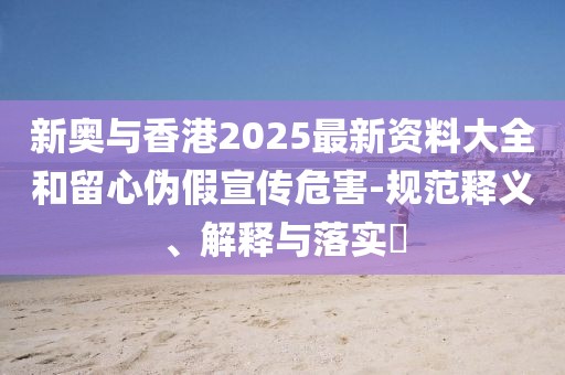 新奧與香港2025最新資料大全和留心偽假宣傳危害-規范釋義、解釋與落實?
