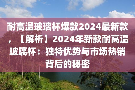 耐高溫玻璃杯爆款2024最新款，【解析】2024年新款耐高溫玻璃杯：獨(dú)特優(yōu)勢與市場熱銷背后的秘密