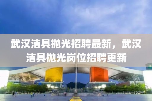 武漢潔具拋光招聘最新，武漢潔具拋光崗位招聘更新