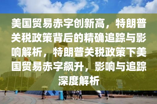 美國(guó)貿(mào)易赤字創(chuàng)新高，特朗普關(guān)稅政策背后的精確追蹤與影響解析，特朗普關(guān)稅政策下美國(guó)貿(mào)易赤字飆升，影響與追蹤深度解析