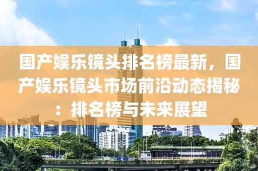 國產娛樂鏡頭排名榜最新，國產娛樂鏡頭市場前沿動態揭秘：排名榜與未來展望