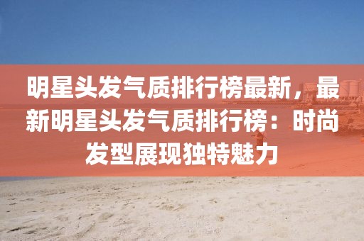 明星頭發氣質排行榜最新，最新明星頭發氣質排行榜：時尚發型展現獨特魅力