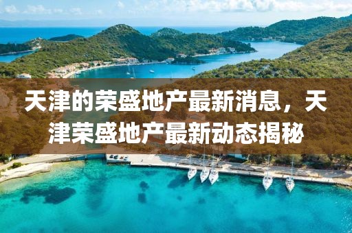 天津的榮盛地產最新消息，天津榮盛地產最新動態揭秘
