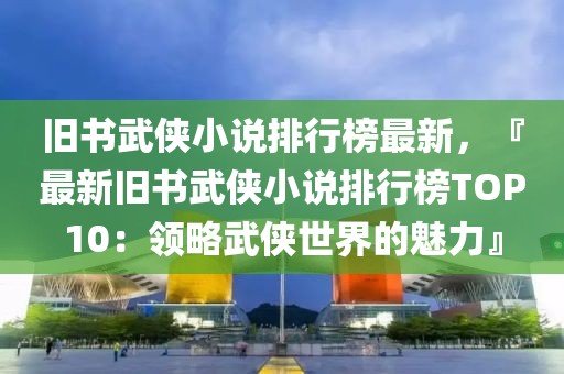 舊書武俠小說排行榜最新，『最新舊書武俠小說排行榜TOP10：領略武俠世界的魅力』