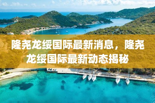 隆堯龍綏國際最新消息，隆堯龍綏國際最新動態(tài)揭秘