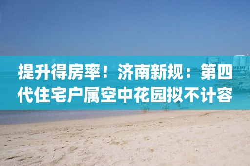 提升得房率！濟南新規：第四代住宅戶屬空中花園擬不計容