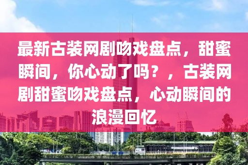 最新古裝網劇吻戲盤點，甜蜜瞬間，你心動了嗎？，古裝網劇甜蜜吻戲盤點，心動瞬間的浪漫回憶