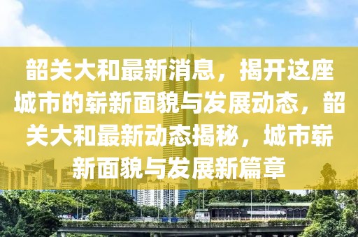 韶關大和最新消息，揭開這座城市的嶄新面貌與發展動態，韶關大和最新動態揭秘，城市嶄新面貌與發展新篇章