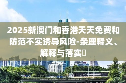 2025新澳門和香港天天免費和防范不實誘導風險-條理釋義、解釋與落實?