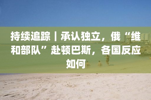 持續追蹤｜承認獨立，俄“維和部隊”赴頓巴斯，各國反應如何