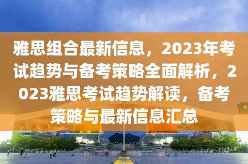 雅思組合最新信息，2023年考試趨勢與備考策略全面解析，2023雅思考試趨勢解讀，備考策略與最新信息匯總