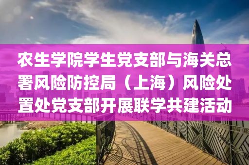 農生學院學生黨支部與海關總署風險防控局（上海）風險處置處黨支部開展聯學共建活動