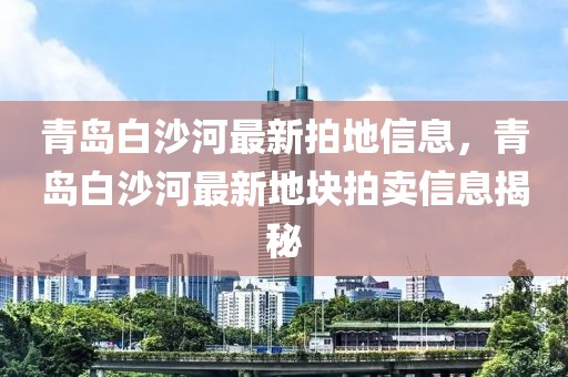 青島白沙河最新拍地信息，青島白沙河最新地塊拍賣信息揭秘