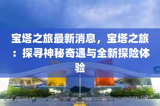 寶塔之旅最新消息，寶塔之旅：探尋神秘奇遇與全新探險(xiǎn)體驗(yàn)