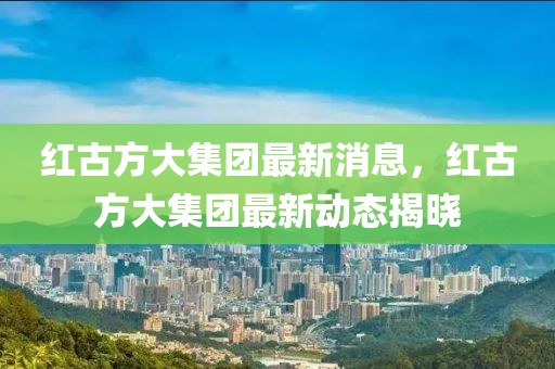 紅古方大集團最新消息，紅古方大集團最新動態揭曉