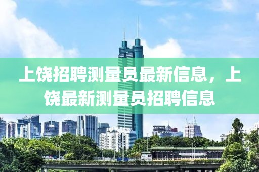 上饒招聘測量員最新信息，上饒最新測量員招聘信息