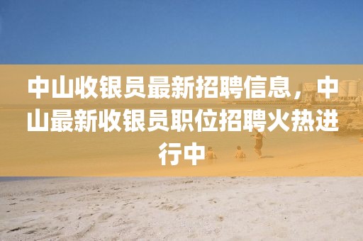 中山收銀員最新招聘信息，中山最新收銀員職位招聘火熱進行中