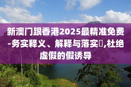 新澳門跟香港2025最精準(zhǔn)免費(fèi)-務(wù)實(shí)釋義、解釋與落實(shí)?,杜絕虛假的假誘導(dǎo)