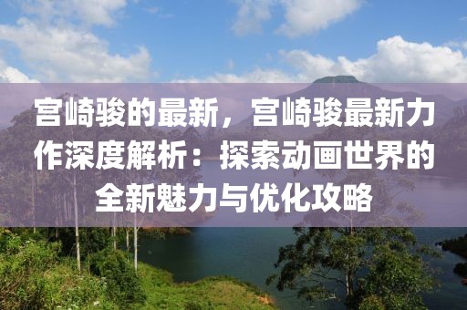 宮崎駿的最新，宮崎駿最新力作深度解析：探索動畫世界的全新魅力與優化攻略