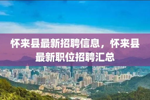 懷來縣最新招聘信息，懷來縣最新職位招聘匯總