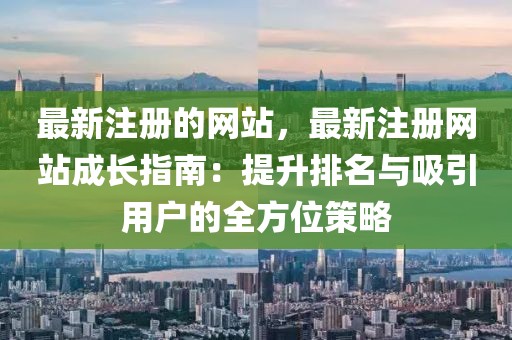 最新注冊的網站，最新注冊網站成長指南：提升排名與吸引用戶的全方位策略