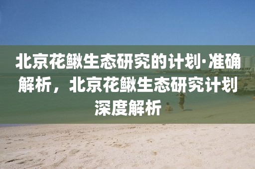 北京花鰍生態研究的計劃·準確解析，北京花鰍生態研究計劃深度解析