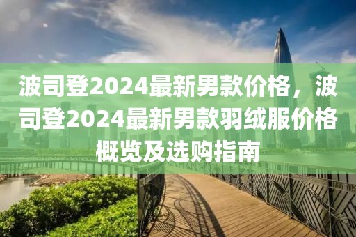 波司登2024最新男款價(jià)格，波司登2024最新男款羽絨服價(jià)格概覽及選購指南