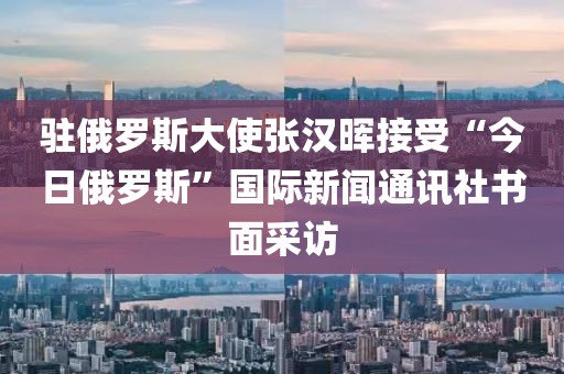駐俄羅斯大使張漢暉接受“今日俄羅斯”國際新聞通訊社書面采訪