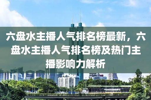 六盤水主播人氣排名榜最新，六盤水主播人氣排名榜及熱門主播影響力解析