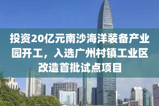 投資20億元南沙海洋裝備產業園開工，入選廣州村鎮工業區改造首批試點項目