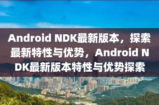 Android NDK最新版本，探索最新特性與優勢，Android NDK最新版本特性與優勢探索