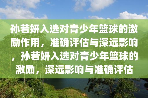 孫若妍入選對(duì)青少年籃球的激勵(lì)作用，準(zhǔn)確評(píng)估與深遠(yuǎn)影響，孫若妍入選對(duì)青少年籃球的激勵(lì)，深遠(yuǎn)影響與準(zhǔn)確評(píng)估