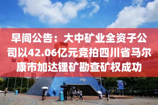 早間公告：大中礦業全資子公司以42.06億元競拍四川省馬爾康市加達鋰礦勘查礦權成功
