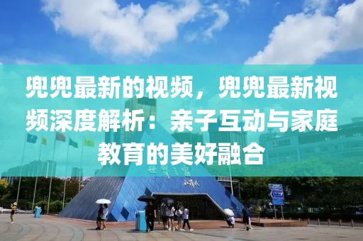 兜兜最新的視頻，兜兜最新視頻深度解析：親子互動與家庭教育的美好融合