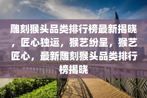 雕刻猴頭品類排行榜最新揭曉，匠心獨運，猴藝紛呈，猴藝匠心，最新雕刻猴頭品類排行榜揭曉