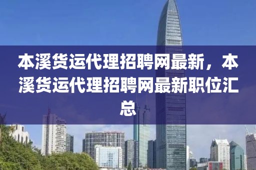 本溪貨運代理招聘網最新，本溪貨運代理招聘網最新職位匯總
