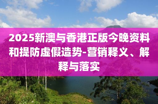 2025新澳與香港正版今晚資料和提防虛假造勢-營銷釋義、解釋與落實