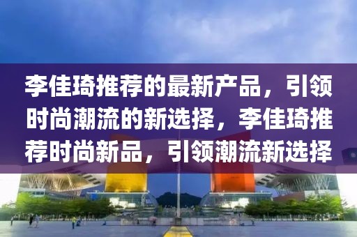 李佳琦推薦的最新產品，引領時尚潮流的新選擇，李佳琦推薦時尚新品，引領潮流新選擇