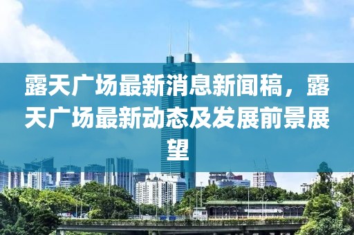 露天廣場最新消息新聞稿，露天廣場最新動態及發展前景展望