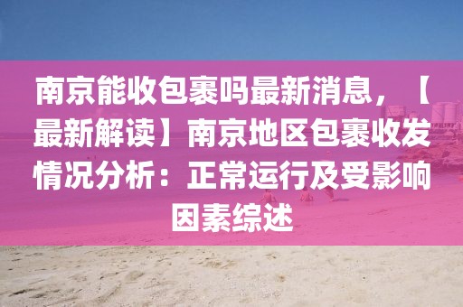 南京能收包裹嗎最新消息，【最新解讀】南京地區包裹收發情況分析：正常運行及受影響因素綜述