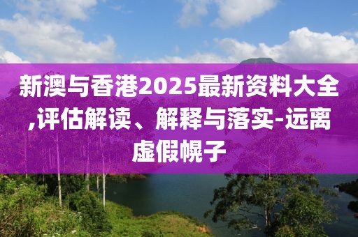 新澳與香港2025最新資料大全,評估解讀、解釋與落實-遠離虛假幌子