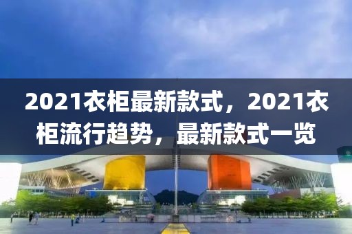 2021衣柜最新款式，2021衣柜流行趨勢，最新款式一覽