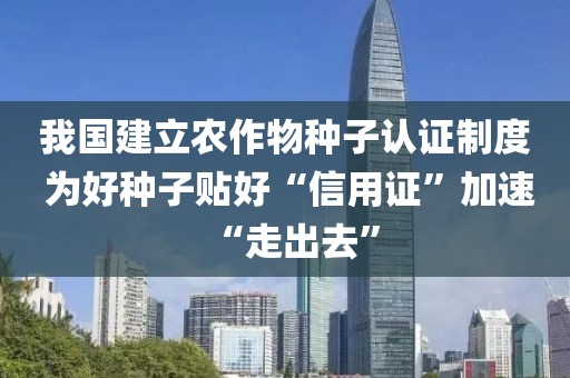 我國建立農作物種子認證制度 為好種子貼好“信用證”加速“走出去”