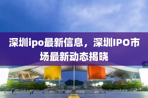 深圳ipo最新信息，深圳IPO市場最新動態揭曉