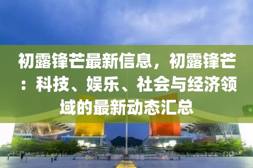 初露鋒芒最新信息，初露鋒芒：科技、娛樂(lè)、社會(huì)與經(jīng)濟(jì)領(lǐng)域的最新動(dòng)態(tài)匯總